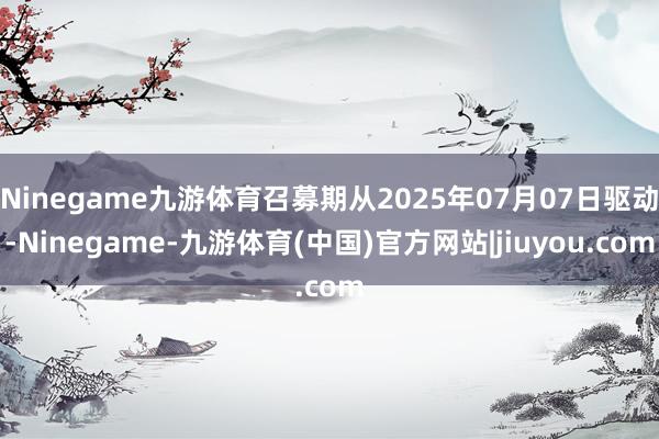 Ninegame九游体育召募期从2025年07月07日驱动-Ninegame-九游体育(中国)官方网站|jiuyou.com
