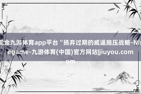 现金九游体育app平台“扬弃过期的威逼施压战略-Ninegame-九游体育(中国)官方网站|jiuyou.com