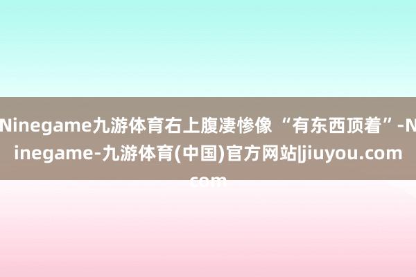 Ninegame九游体育右上腹凄惨像 “有东西顶着”-Ninegame-九游体育(中国)官方网站|jiuyou.com
