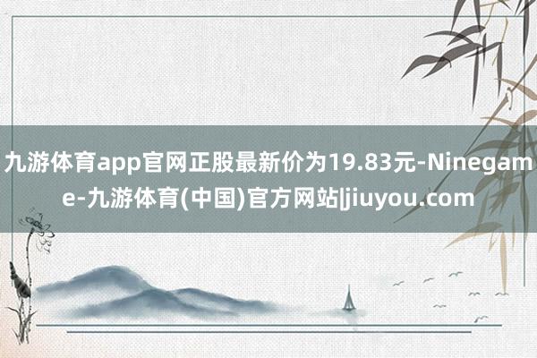九游体育app官网正股最新价为19.83元-Ninegame-九游体育(中国)官方网站|jiuyou.com
