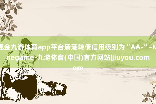 现金九游体育app平台新港转债信用级别为“AA-”-Ninegame-九游体育(中国)官方网站|jiuyou.com