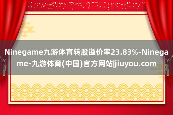 Ninegame九游体育转股溢价率23.83%-Ninegame-九游体育(中国)官方网站|jiuyou.com