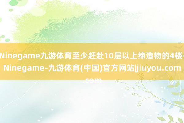 Ninegame九游体育至少赶赴10层以上缔造物的4楼-Ninegame-九游体育(中国)官方网站|jiuyou.com