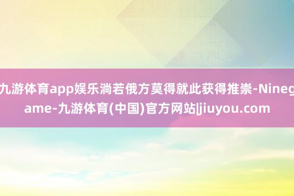 九游体育app娱乐淌若俄方莫得就此获得推崇-Ninegame-九游体育(中国)官方网站|jiuyou.com