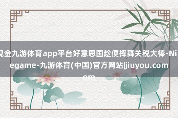 现金九游体育app平台好意思国趁便挥舞关税大棒-Ninegame-九游体育(中国)官方网站|jiuyou.com