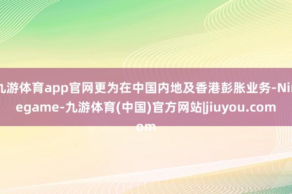 九游体育app官网更为在中国内地及香港彭胀业务-Ninegame-九游体育(中国)官方网站|jiuyou.com