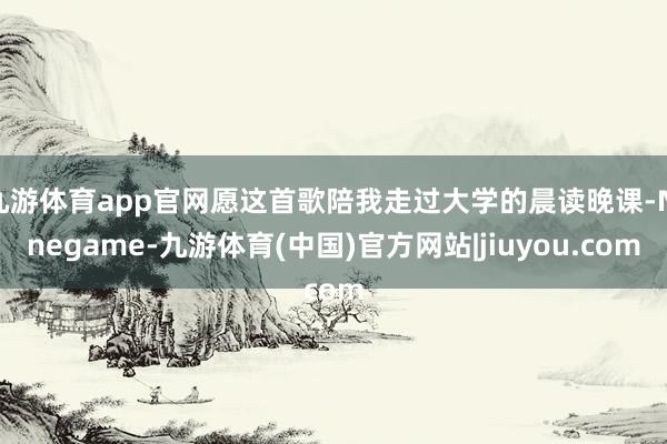 九游体育app官网愿这首歌陪我走过大学的晨读晚课-Ninegame-九游体育(中国)官方网站|jiuyou.com