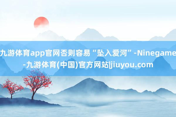 九游体育app官网否则容易“坠入爱河”-Ninegame-九游体育(中国)官方网站|jiuyou.com