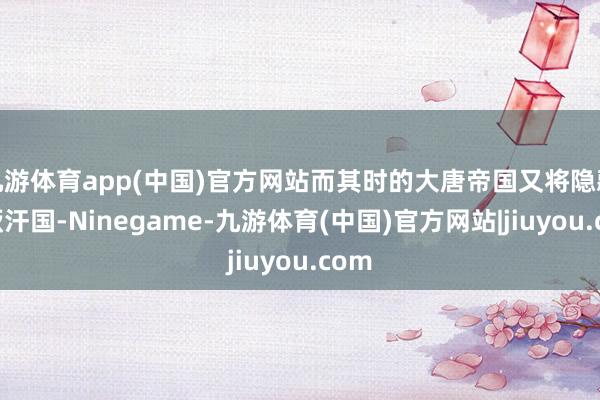 九游体育app(中国)官方网站而其时的大唐帝国又将隐藏突厥汗国-Ninegame-九游体育(中国)官方网站|jiuyou.com