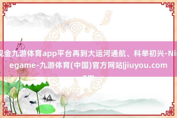 现金九游体育app平台再到大运河通航、科举初兴-Ninegame-九游体育(中国)官方网站|jiuyou.com