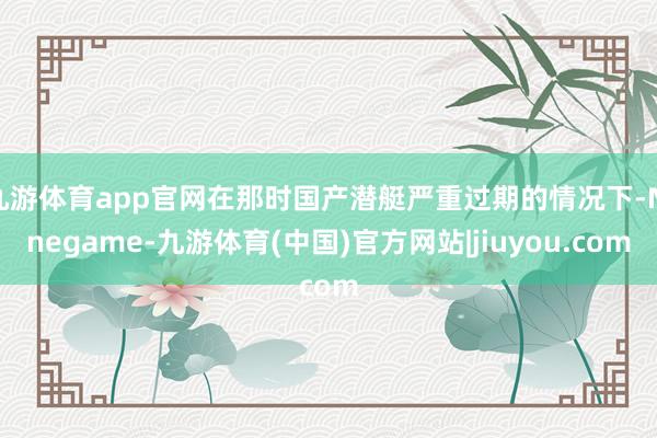 九游体育app官网在那时国产潜艇严重过期的情况下-Ninegame-九游体育(中国)官方网站|jiuyou.com