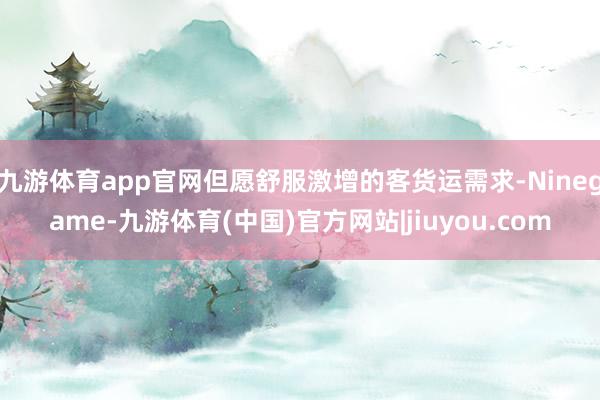 九游体育app官网但愿舒服激增的客货运需求-Ninegame-九游体育(中国)官方网站|jiuyou.com