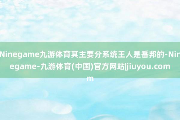 Ninegame九游体育其主要分系统王人是番邦的-Ninegame-九游体育(中国)官方网站|jiuyou.com