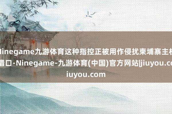 Ninegame九游体育这种指控正被用作侵扰柬埔寨主权的借口-Ninegame-九游体育(中国)官方网站|jiuyou.com