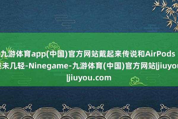 九游体育app(中国)官方网站戴起来传说和AirPods Max差未几轻-Ninegame-九游体育(中国)官方网站|jiuyou.com