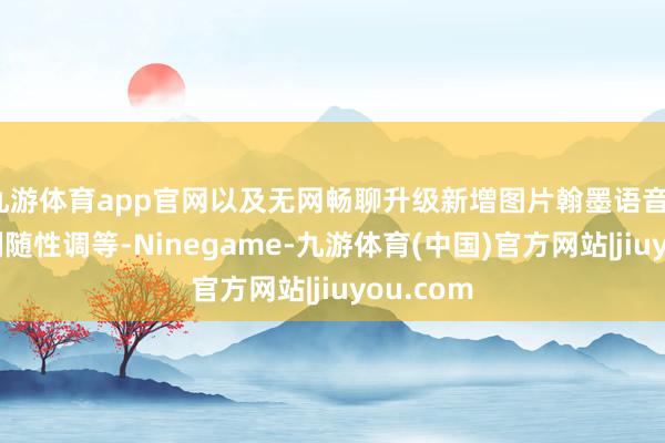 九游体育app官网以及无网畅聊升级新增图片翰墨语音、分屏比例随性调等-Ninegame-九游体育(中国)官方网站|jiuyou.com