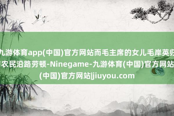 九游体育app(中国)官方网站而毛主席的女儿毛岸英归国后被安排与农民沿路劳顿-Ninegame-九游体育(中国)官方网站|jiuyou.com