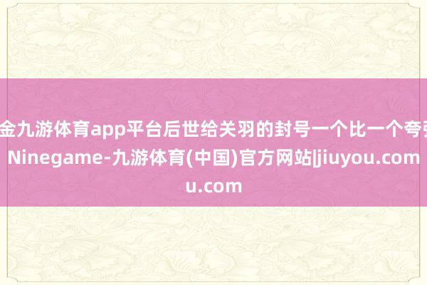现金九游体育app平台后世给关羽的封号一个比一个夸张-Ninegame-九游体育(中国)官方网站|jiuyou.com