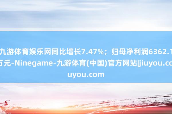 九游体育娱乐网同比增长7.47%；归母净利润6362.14万元-Ninegame-九游体育(中国)官方网站|jiuyou.com