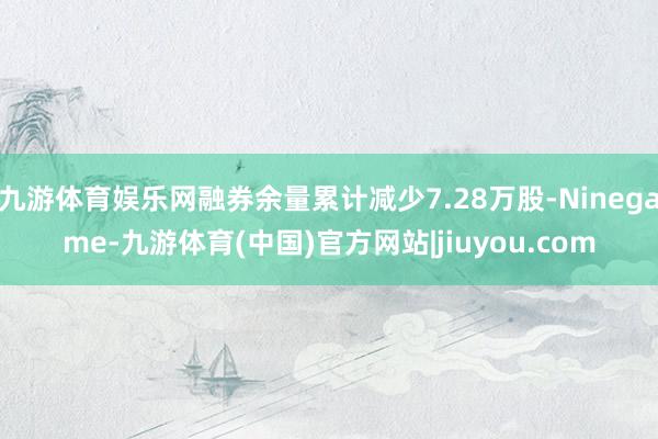 九游体育娱乐网融券余量累计减少7.28万股-Ninegame-九游体育(中国)官方网站|jiuyou.com