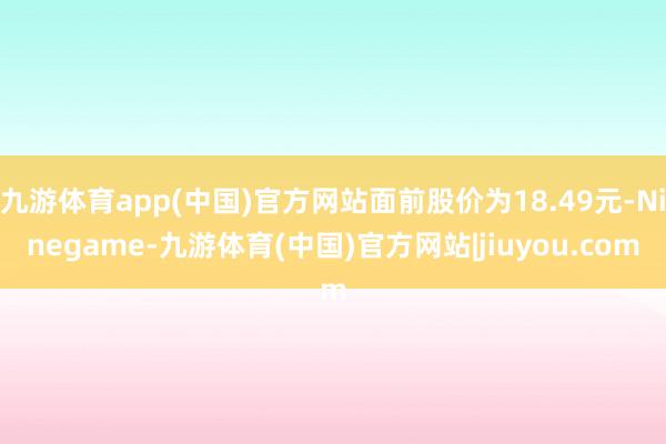 九游体育app(中国)官方网站面前股价为18.49元-Ninegame-九游体育(中国)官方网站|jiuyou.com