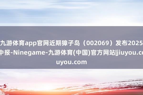 九游体育app官网近期獐子岛（002069）发布2025年中报-Ninegame-九游体育(中国)官方网站|jiuyou.com