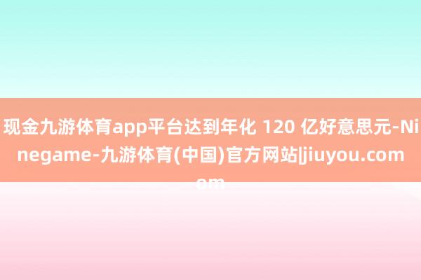 现金九游体育app平台达到年化 120 亿好意思元-Ninegame-九游体育(中国)官方网站|jiuyou.com