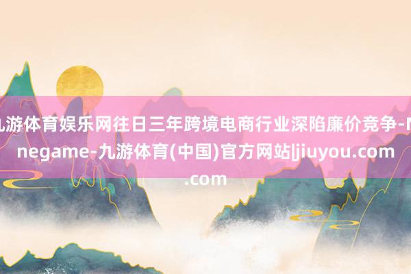 九游体育娱乐网往日三年跨境电商行业深陷廉价竞争-Ninegame-九游体育(中国)官方网站|jiuyou.com