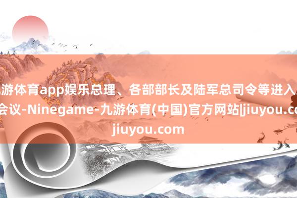 九游体育app娱乐总理、各部部长及陆军总司令等进入这次会议-Ninegame-九游体育(中国)官方网站|jiuyou.com