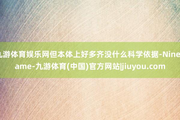 九游体育娱乐网但本体上好多齐没什么科学依据-Ninegame-九游体育(中国)官方网站|jiuyou.com