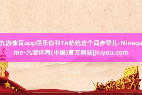 九游体育app娱乐你和TA统统这个词步辇儿-Ninegame-九游体育(中国)官方网站|jiuyou.com