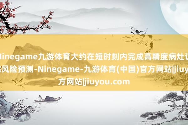 Ninegame九游体育大约在短时刻内完成高精度病灶识别和疾病风险预测-Ninegame-九游体育(中国)官方网站|jiuyou.com