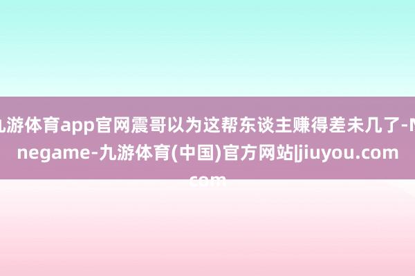九游体育app官网震哥以为这帮东谈主赚得差未几了-Ninegame-九游体育(中国)官方网站|jiuyou.com