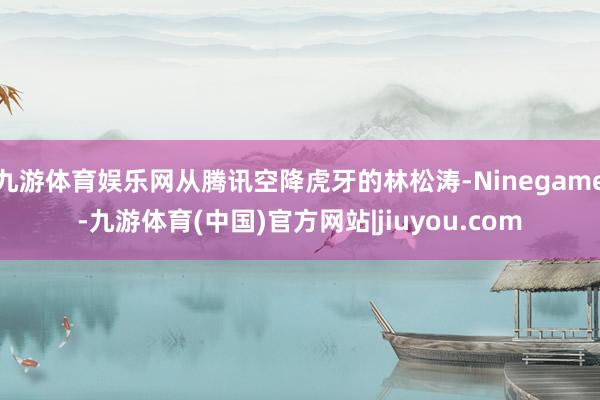 九游体育娱乐网从腾讯空降虎牙的林松涛-Ninegame-九游体育(中国)官方网站|jiuyou.com