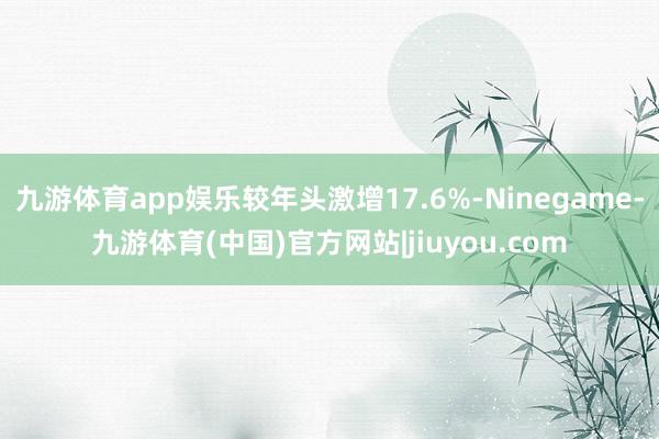 九游体育app娱乐较年头激增17.6%-Ninegame-九游体育(中国)官方网站|jiuyou.com