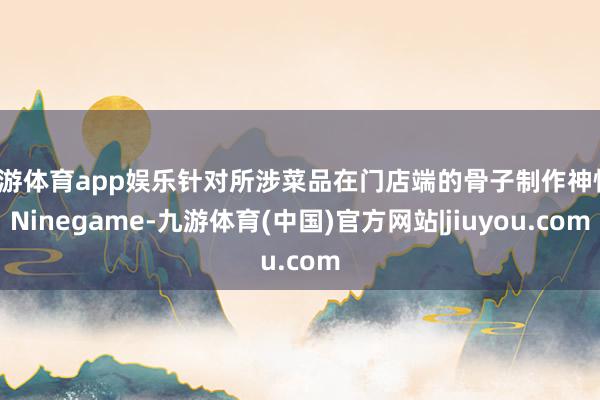 九游体育app娱乐针对所涉菜品在门店端的骨子制作神情-Ninegame-九游体育(中国)官方网站|jiuyou.com