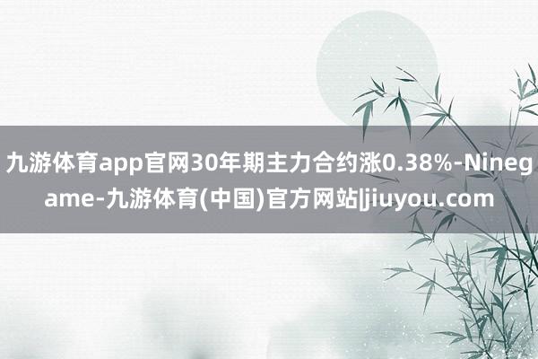 九游体育app官网30年期主力合约涨0.38%-Ninegame-九游体育(中国)官方网站|jiuyou.com