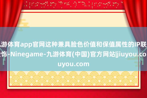 九游体育app官网这种兼具脸色价值和保值属性的IP联名金饰-Ninegame-九游体育(中国)官方网站|jiuyou.com