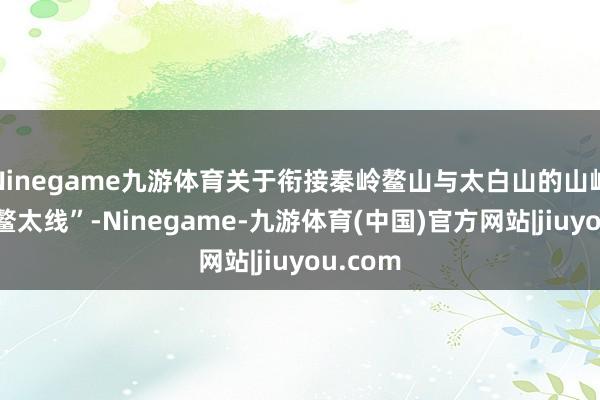 Ninegame九游体育关于衔接秦岭鳌山与太白山的山岭清晰“鳌太线”-Ninegame-九游体育(中国)官方网站|jiuyou.com