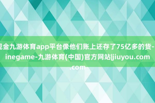 现金九游体育app平台像他们账上还存了75亿多的货-Ninegame-九游体育(中国)官方网站|jiuyou.com