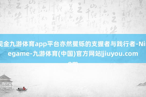 现金九游体育app平台亦然矍铄的支握者与践行者-Ninegame-九游体育(中国)官方网站|jiuyou.com