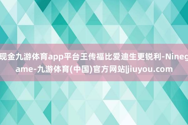 现金九游体育app平台王传福比爱迪生更锐利-Ninegame-九游体育(中国)官方网站|jiuyou.com