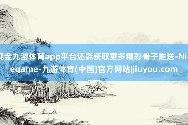现金九游体育app平台还能获取更多精彩骨子推送-Ninegame-九游体育(中国)官方网站|jiuyou.com