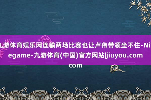 九游体育娱乐网连输两场比赛也让卢伟带领坐不住-Ninegame-九游体育(中国)官方网站|jiuyou.com