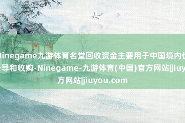 Ninegame九游体育名堂回收资金主要用于中国境内优质金钱开导和收购-Ninegame-九游体育(中国)官方网站|jiuyou.com