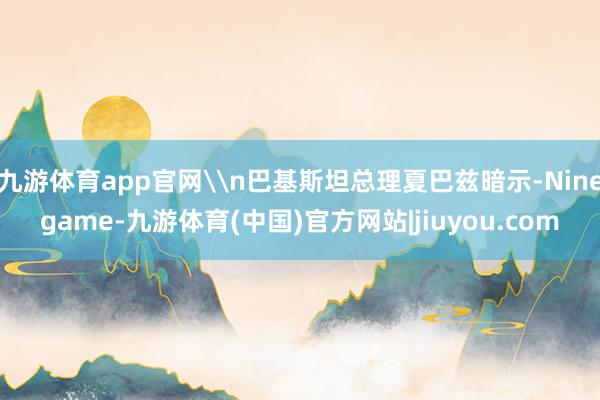 九游体育app官网\n巴基斯坦总理夏巴兹暗示-Ninegame-九游体育(中国)官方网站|jiuyou.com