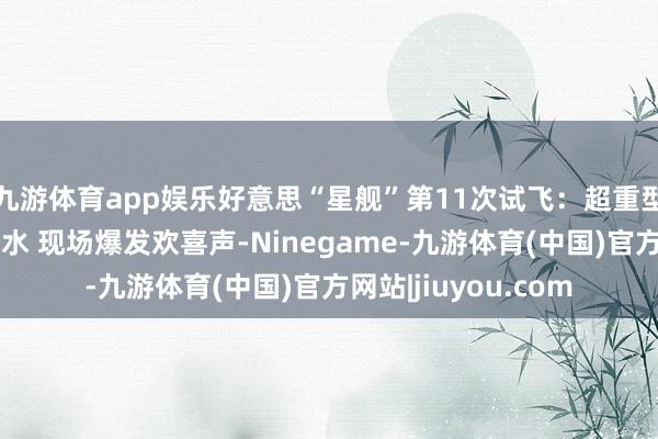 九游体育app娱乐好意思“星舰”第11次试飞：超重型火箭助推器顺利入水 现场爆发欢喜声-Ninegame-九游体育(中国)官方网站|jiuyou.com